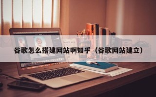 开原谷歌怎么搭建网站啊知乎（谷歌网站建立）