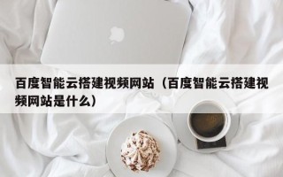 开原百度智能云搭建视频网站（百度智能云搭建视频网站是什么）