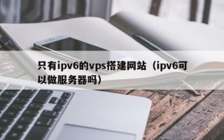 开原只有ipv6的vps搭建网站（ipv6可以做服务器吗）